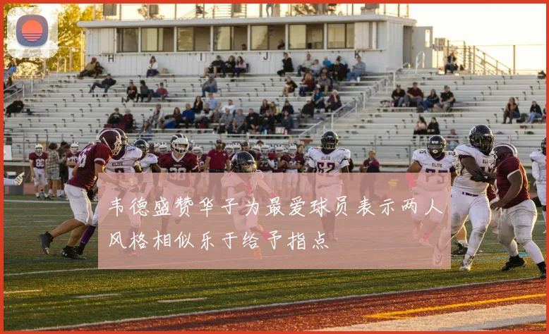 韦德盛赞华子为最爱球员表示两人风格相似乐于给予指点