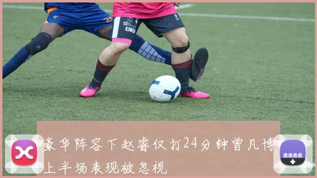 豪华阵容下赵睿仅打24分钟曾凡博上半场表现被忽视
