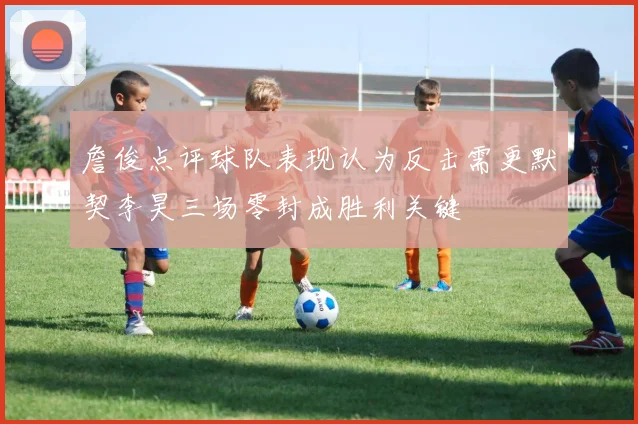 詹俊点评球队表现认为反击需更默契李昊三场零封成胜利关键