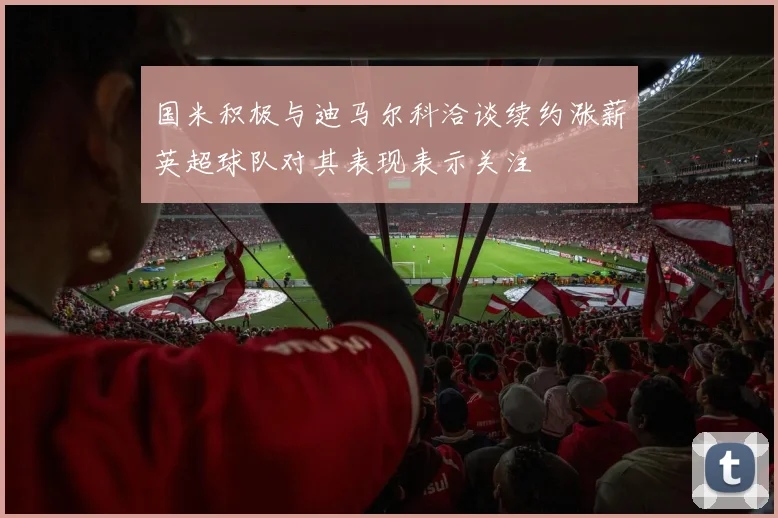 国米积极与迪马尔科洽谈续约涨薪英超球队对其表现表示关注