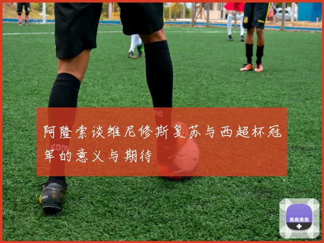 阿隆索谈维尼修斯复苏与西超杯冠军的意义与期待