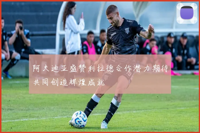 阿夫迪亚盛赞利拉德合作潜力期待共同创造辉煌成就