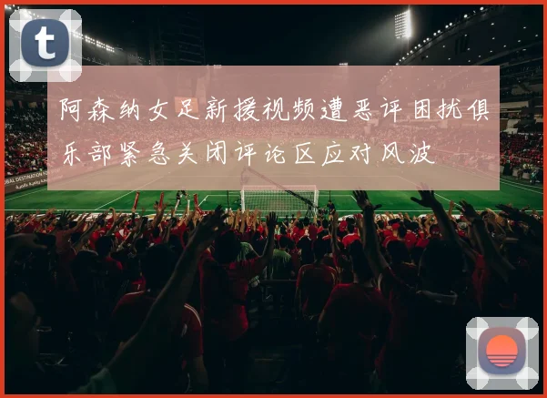 阿森纳女足新援视频遭恶评困扰俱乐部紧急关闭评论区应对风波
