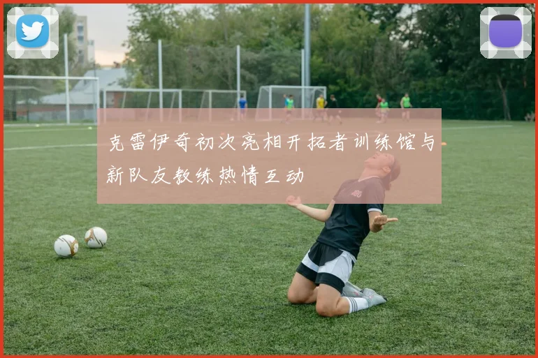 克雷伊奇初次亮相开拓者训练馆与新队友教练热情互动