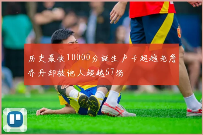历史最快10000分诞生卢卡超越老詹乔丹却被他人超越67场