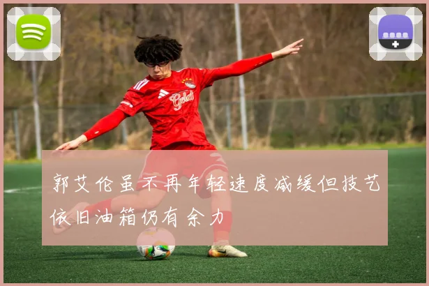 郭艾伦虽不再年轻速度减缓但技艺依旧油箱仍有余力