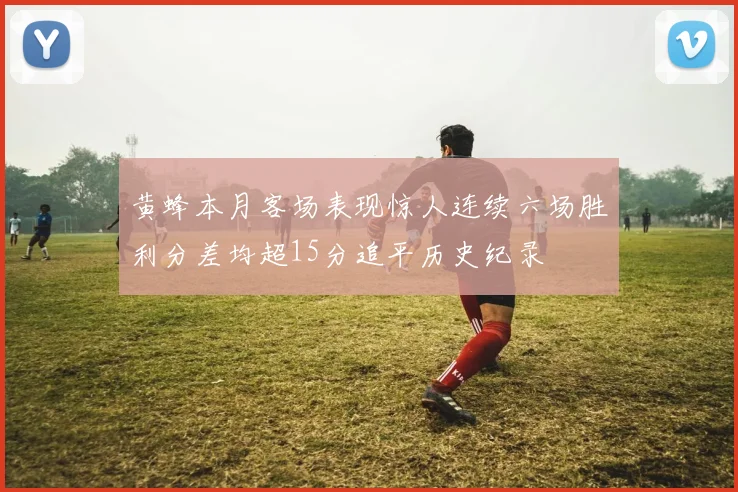 黄蜂本月客场表现惊人连续六场胜利分差均超15分追平历史纪录
