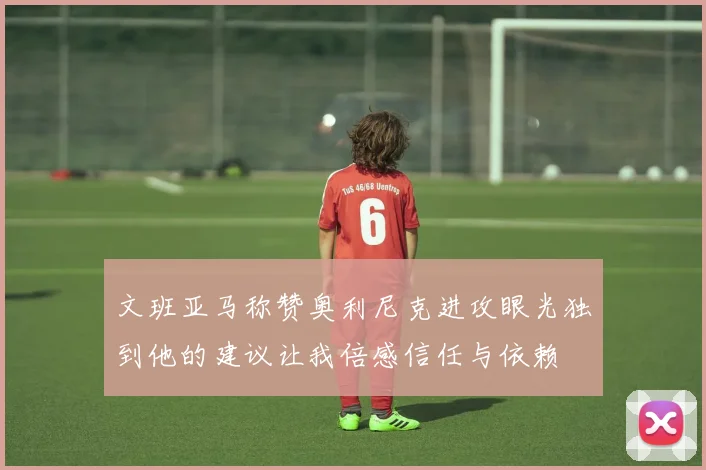 文班亚马称赞奥利尼克进攻眼光独到他的建议让我倍感信任与依赖