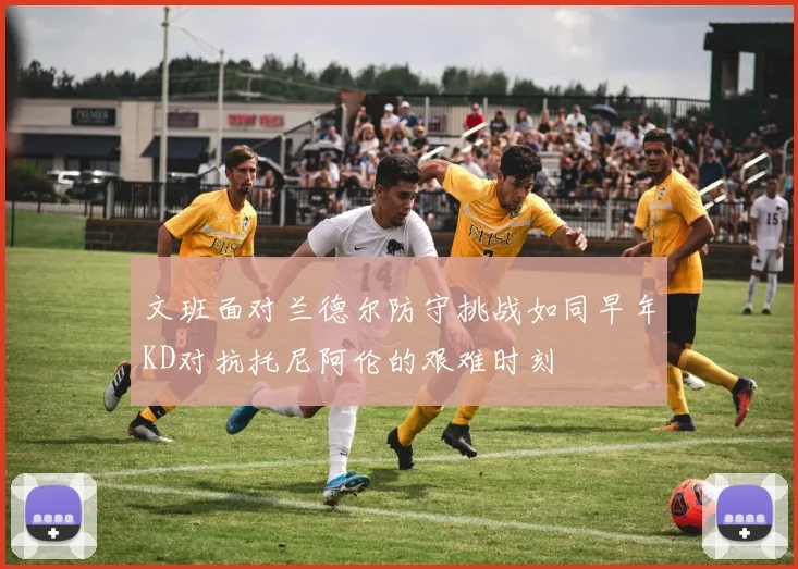 文班面对兰德尔防守挑战如同早年KD对抗托尼阿伦的艰难时刻