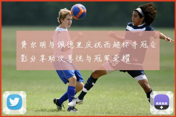费尔明与佩德里庆祝西超杯夺冠合影分享助攻喜悦与冠军荣耀