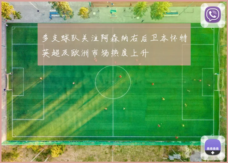 多支球队关注阿森纳右后卫本怀特英超及欧洲市场热度上升