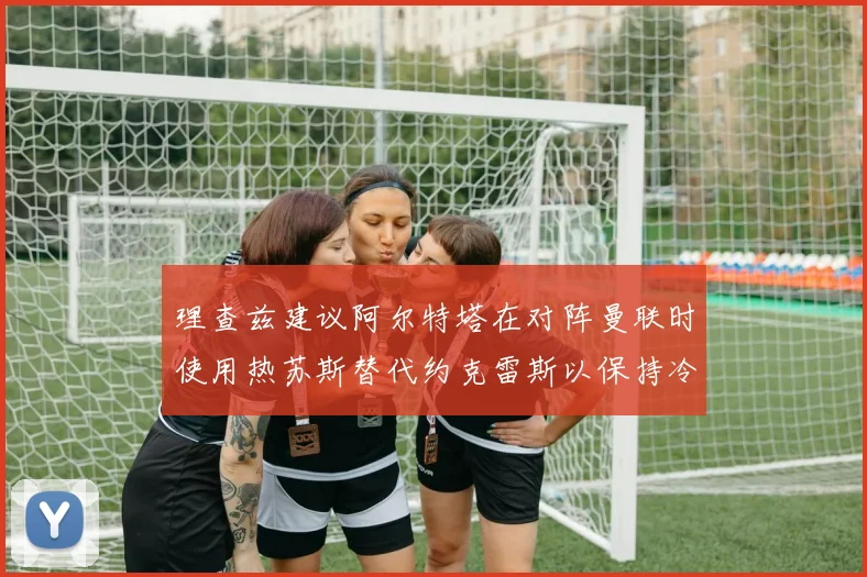 理查兹建议阿尔特塔在对阵曼联时使用热苏斯替代约克雷斯以保持冷静状态