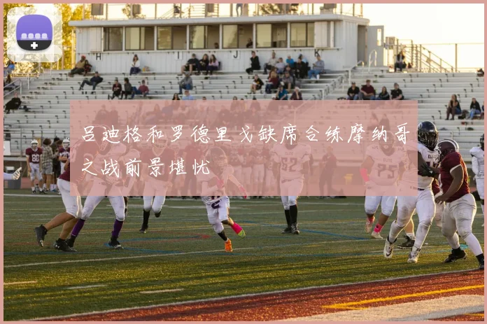 吕迪格和罗德里戈缺席合练摩纳哥之战前景堪忧