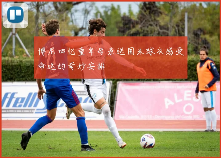 博尼回忆童年母亲送国米球衣感受命运的奇妙安排