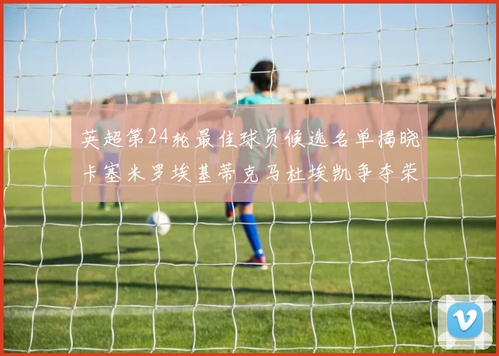 英超第24轮最佳球员候选名单揭晓卡塞米罗埃基蒂克马杜埃凯争夺荣誉