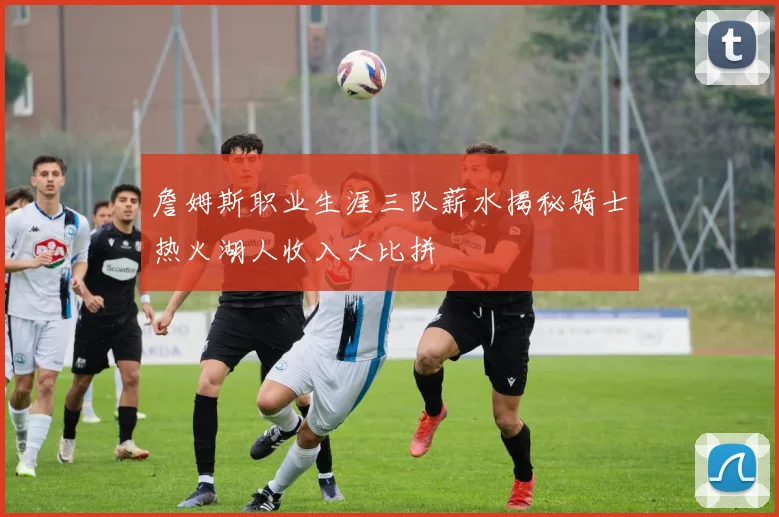 詹姆斯职业生涯三队薪水揭秘骑士热火湖人收入大比拼