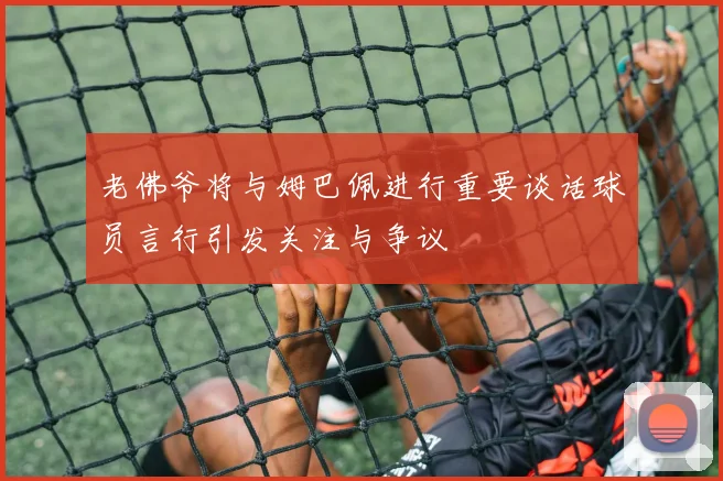 老佛爷将与姆巴佩进行重要谈话球员言行引发关注与争议