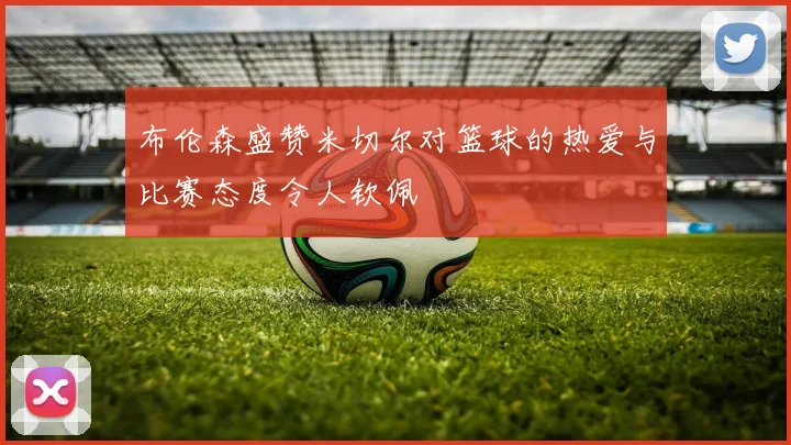 布伦森盛赞米切尔对篮球的热爱与比赛态度令人钦佩
