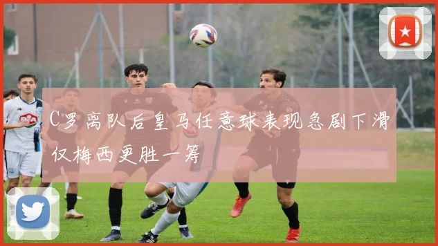 C罗离队后皇马任意球表现急剧下滑仅梅西更胜一筹