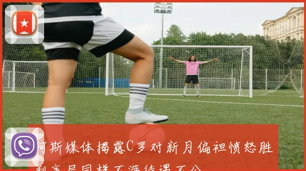 阿斯媒体揭露C罗对新月偏袒愤怒胜利高层同样不满待遇不公