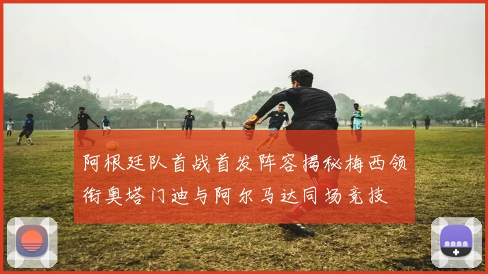 阿根廷队首战首发阵容揭秘梅西领衔奥塔门迪与阿尔马达同场竞技
