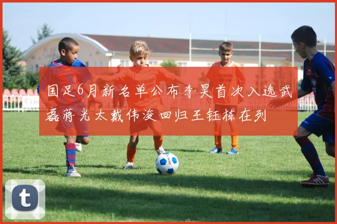 国足6月新名单公布李昊首次入选武磊蒋光太戴伟浚回归王钰栋在列