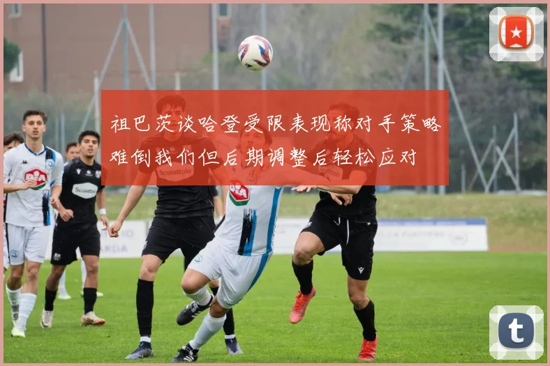 祖巴茨谈哈登受限表现称对手策略难倒我们但后期调整后轻松应对