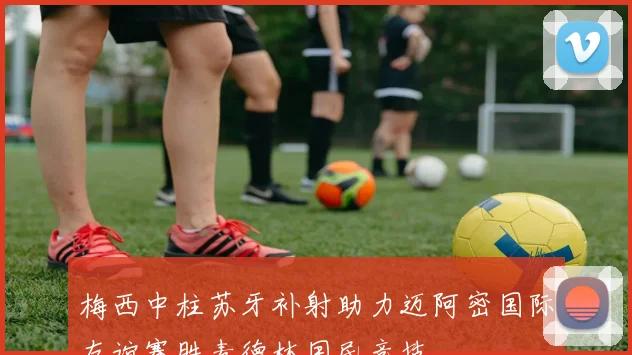 梅西中柱苏牙补射助力迈阿密国际友谊赛胜麦德林国民竞技
