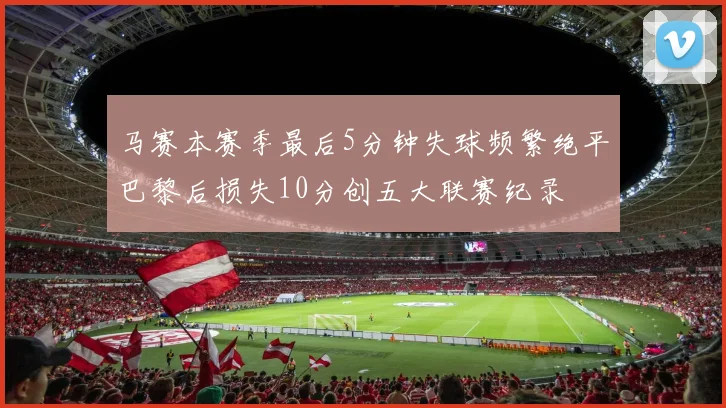 马赛本赛季最后5分钟失球频繁绝平巴黎后损失10分创五大联赛纪录